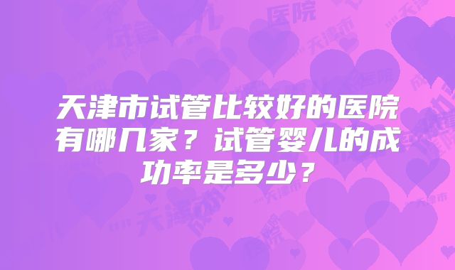 天津市试管比较好的医院有哪几家？试管婴儿的成功率是多少？