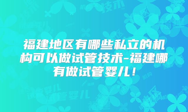 福建地区有哪些私立的机构可以做试管技术-福建哪有做试管婴儿！