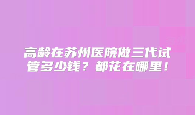 高龄在苏州医院做三代试管多少钱?都花在哪里!