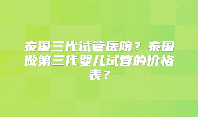泰国三代试管医院?泰国做第三代婴儿试管的价格表?