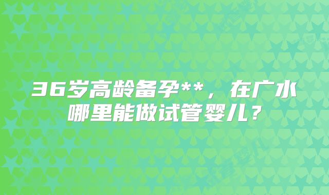 36岁高龄备孕**，在广水哪里能做试管婴儿？