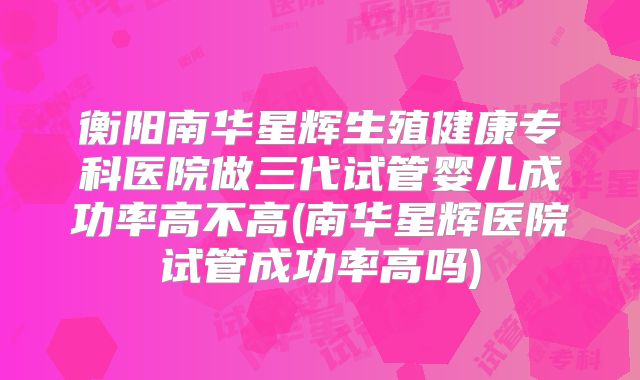 衡阳南华星辉生殖健康专科医院做三代试管婴儿成功率高不高(南华星辉医院试管成功率高吗)