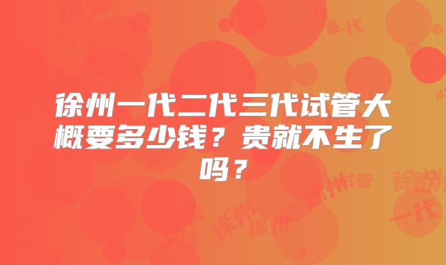 徐州一代二代三代试管大概要多少钱？贵就不生了吗？
