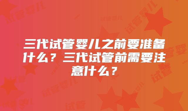 三代试管婴儿之前要准备什么?三代试管前需要注意什么?