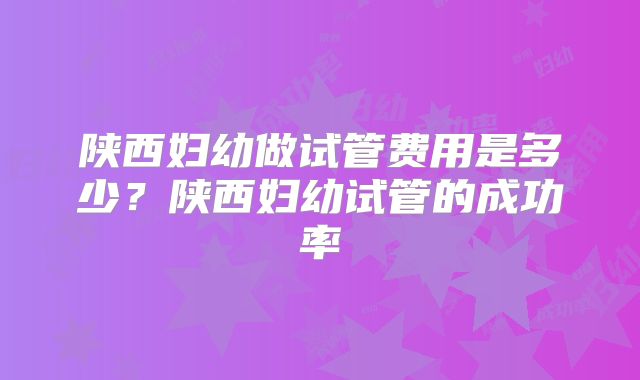 陕西妇幼做试管费用是多少?陕西妇幼试管的成功率