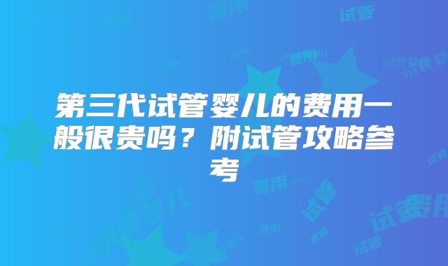 第三代试管婴儿的费用一般很贵吗？附试管攻略参考
