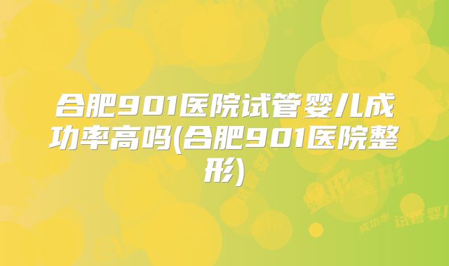合肥901医院试管婴儿成功率高吗(合肥901医院整形)