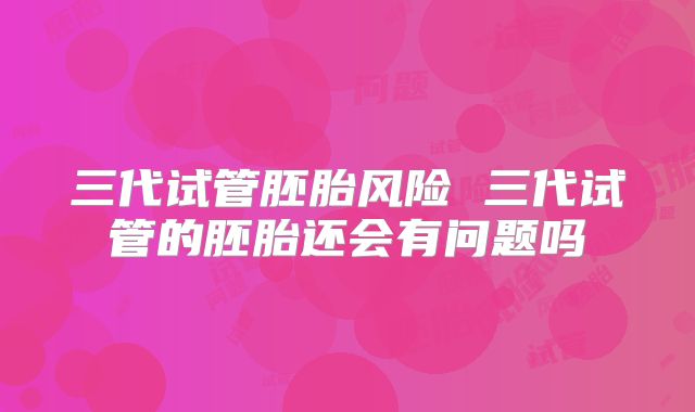 三代试管胚胎风险 三代试管的胚胎还会有问题吗