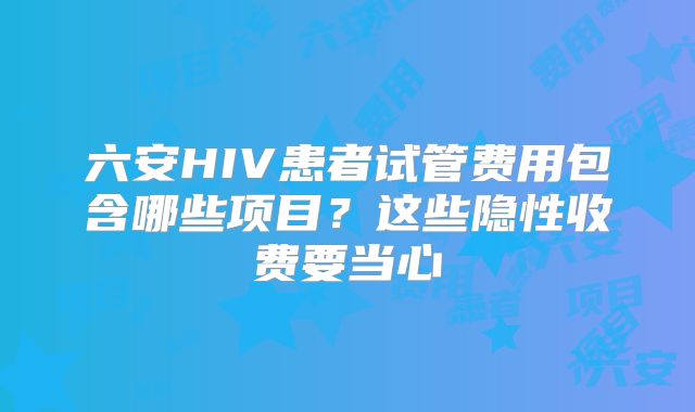六安HIV患者试管费用包含哪些项目？这些隐性收费要当心