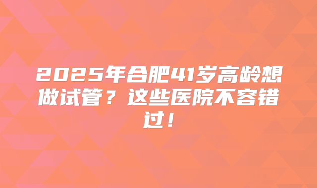 2025年合肥41岁高龄想做试管？这些医院不容错过！