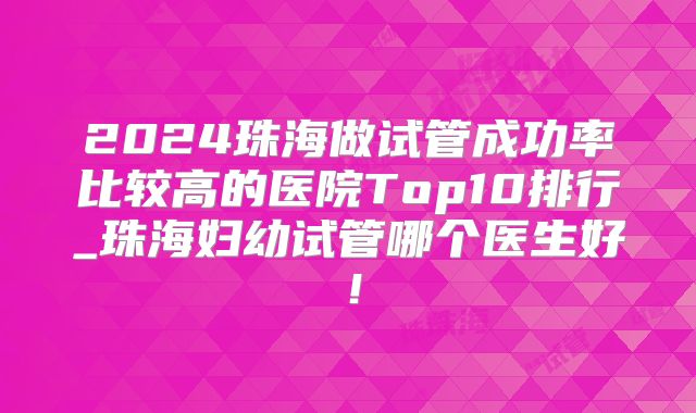 2024珠海做试管成功率比较高的医院Top10排行_珠海妇幼试管哪个医生好！