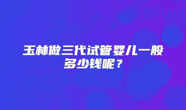 玉林做三代试管婴儿一般多少钱呢？