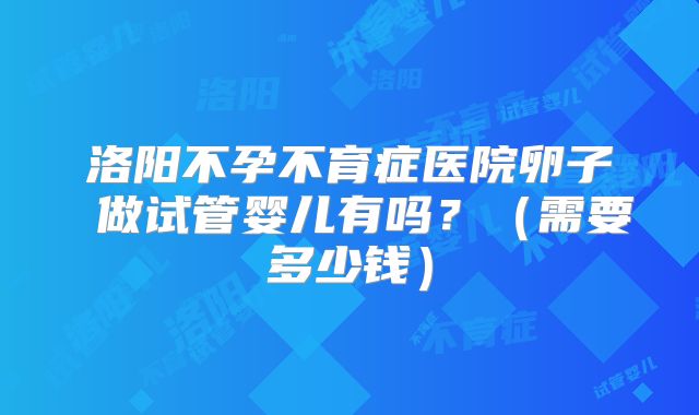 洛阳不孕不育症医院卵子 做试管婴儿有吗？（需要多少钱）