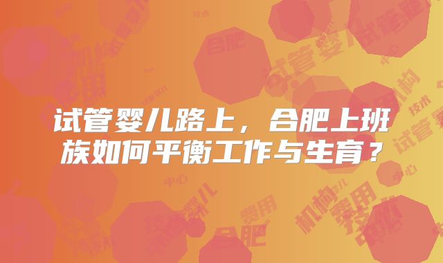 试管婴儿路上，合肥上班族如何平衡工作与生育？