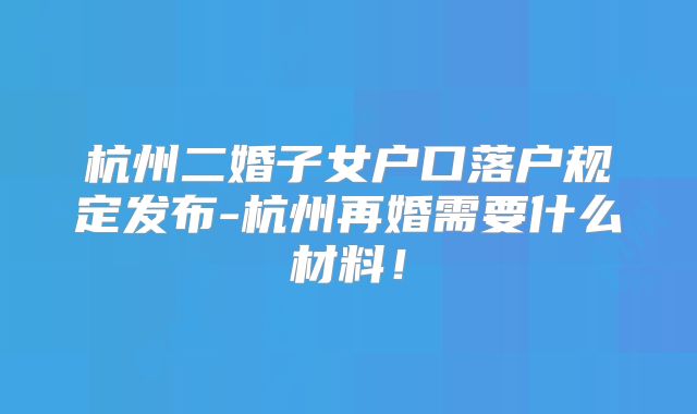 杭州二婚子女户口落户规定发布-杭州再婚需要什么材料！