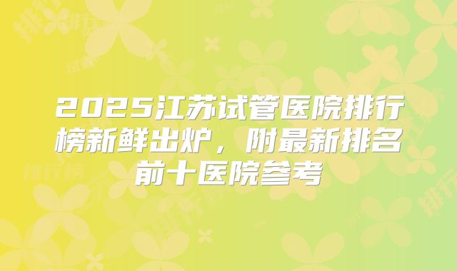 2025江苏试管医院排行榜新鲜出炉,附最新排名前十医院参考