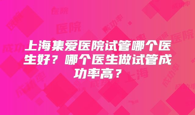 上海集爱医院试管哪个医生好？哪个医生做试管成功率高？