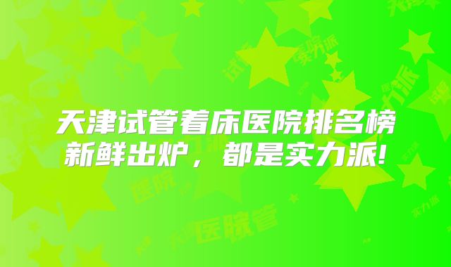 天津试管着床医院排名榜新鲜出炉，都是实力派!
