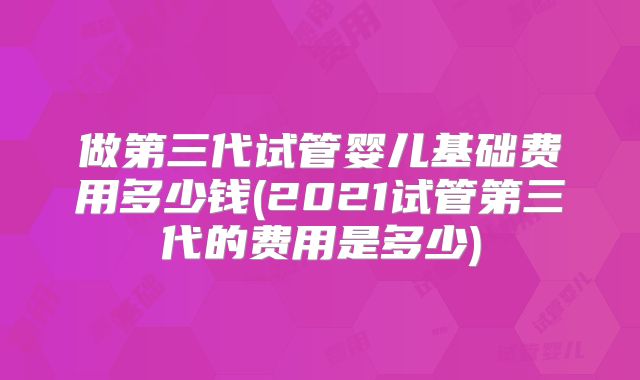 做第三代试管婴儿基础费用多少钱(2021试管第三代的费用是多少)