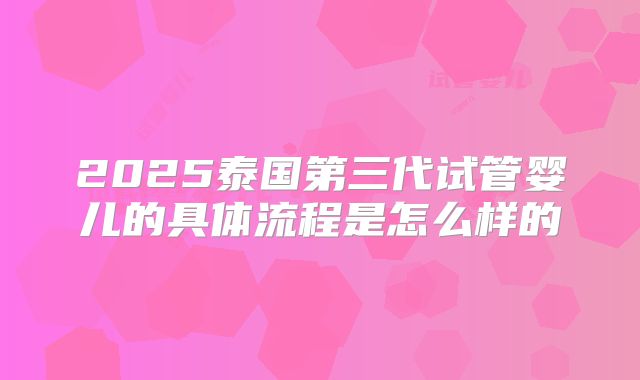 2025泰国第三代试管婴儿的具体流程是怎么样的