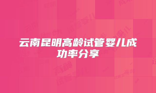 云南昆明高龄试管婴儿成功率分享