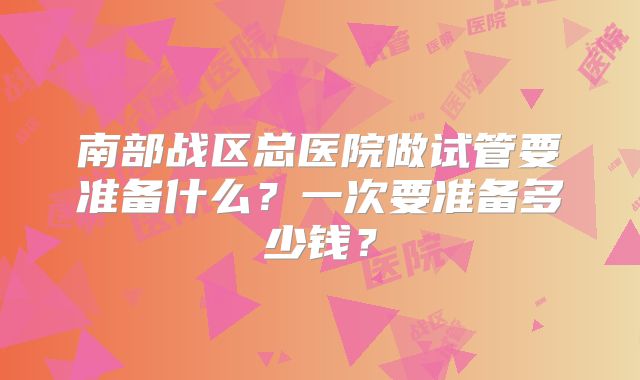 南部战区总医院做试管要准备什么？一次要准备多少钱？