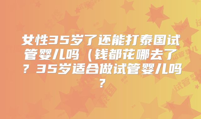 女性35岁了还能打泰国试管婴儿吗(钱都花哪去了?35岁适合做试管婴儿吗?