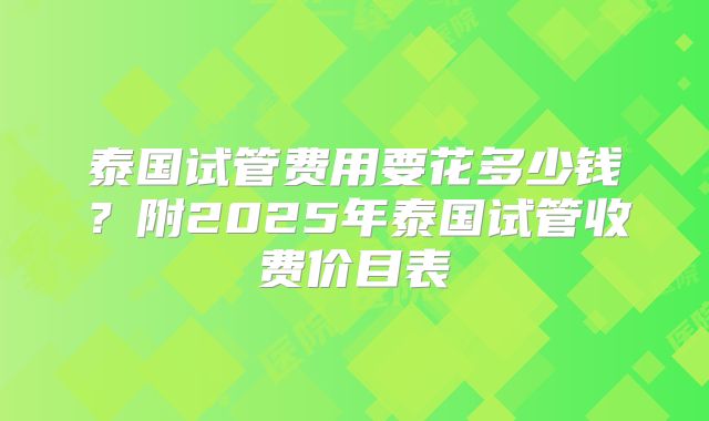 泰国试管费用要花多少钱?附2025年泰国试管收费价目表