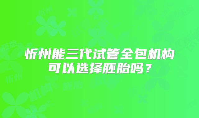 忻州能三代试管全包机构可以选择胚胎吗？