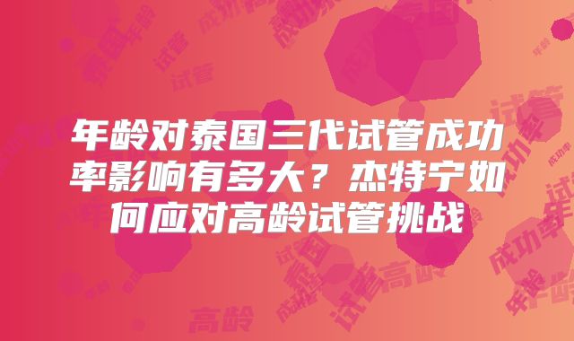 年龄对泰国三代试管成功率影响有多大？杰特宁如何应对高龄试管挑战