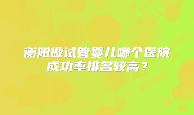 衡阳做试管婴儿哪个医院成功率排名较高?