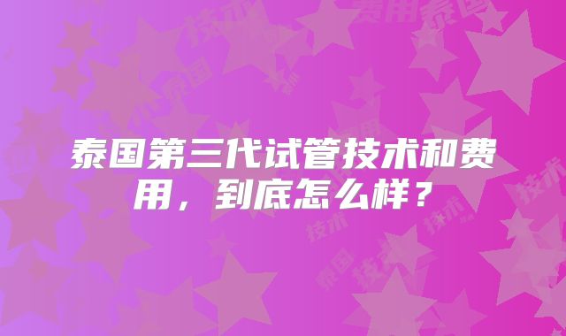 泰国第三代试管技术和费用，到底怎么样？