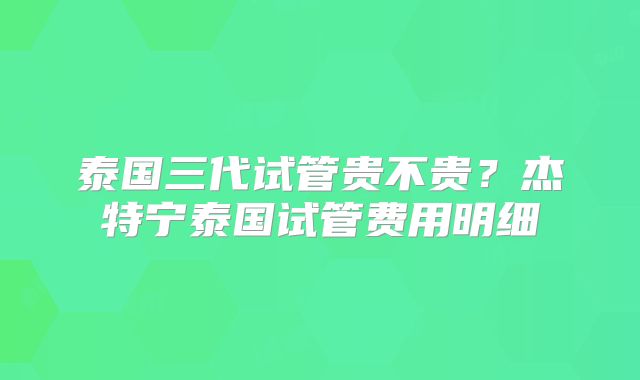 泰国三代试管贵不贵?杰特宁泰国试管费用明细