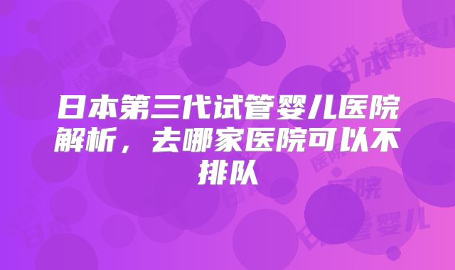 日本第三代试管婴儿医院解析,去哪家医院可以不排队