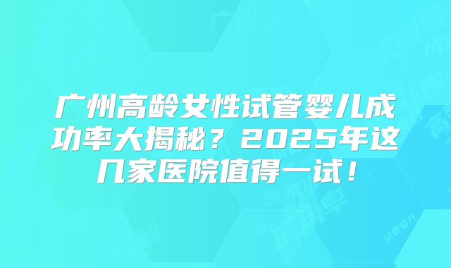广州高龄女性试管婴儿成功率大揭秘?2025年这几家医院值得一试!