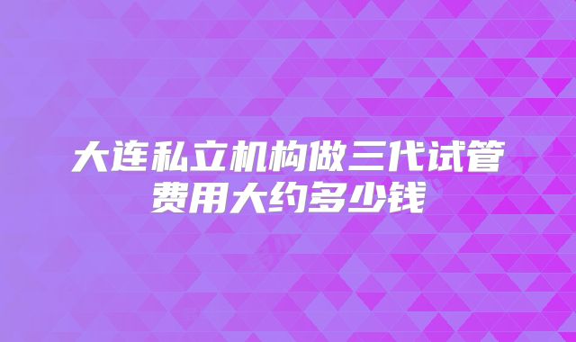 大连私立机构做三代试管费用大约多少钱