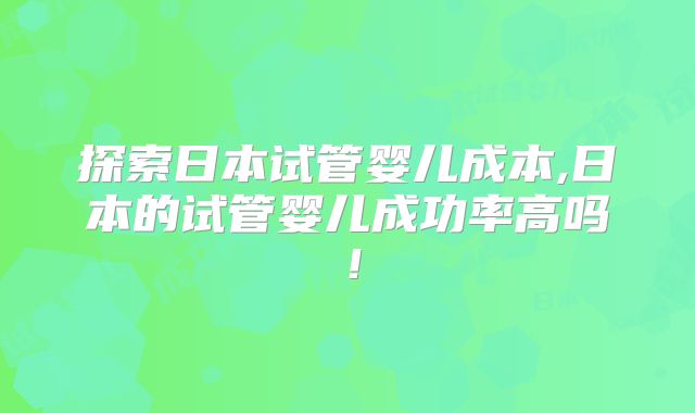 探索日本试管婴儿成本,日本的试管婴儿成功率高吗！