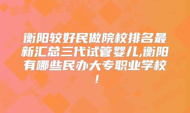 衡阳较好民做院校排名最新汇总三代试管婴儿,衡阳有哪些民办大专职业学校！