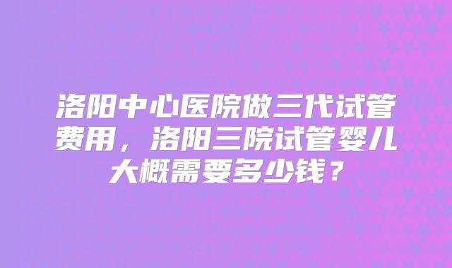 洛阳中心医院做三代试管费用，洛阳三院试管婴儿大概需要多少钱？