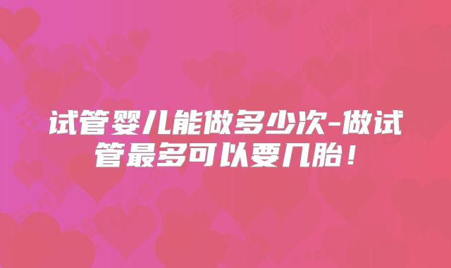 试管婴儿能做多少次-做试管最多可以要几胎！