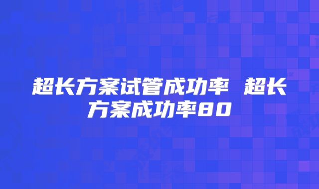 超长方案试管成功率 超长方案成功率80