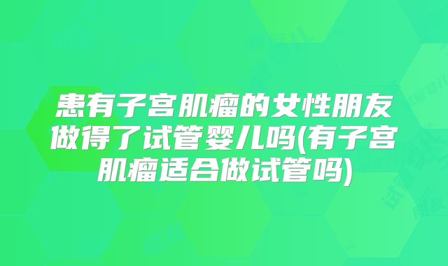 患有子宫肌瘤的女性朋友做得了试管婴儿吗(有子宫肌瘤适合做试管吗)