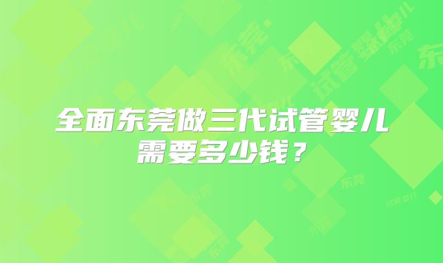 全面东莞做三代试管婴儿需要多少钱？