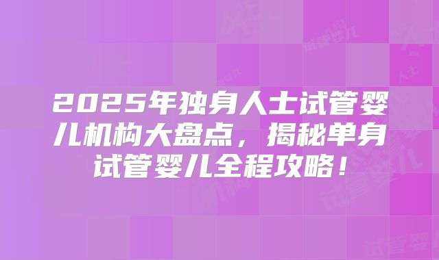 2025年独身人士试管婴儿机构大盘点，揭秘单身试管婴儿全程攻略！