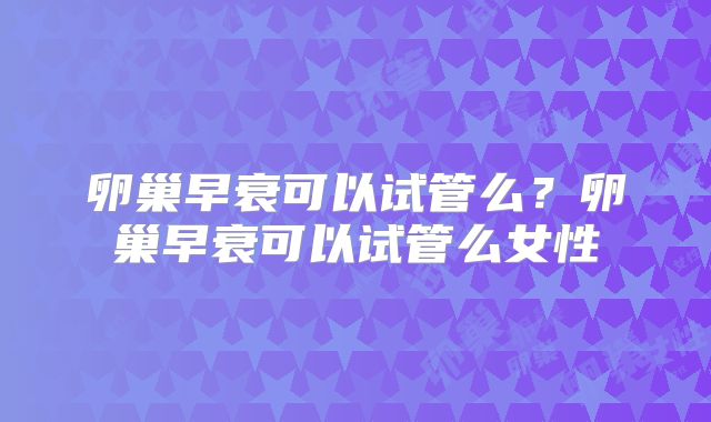 卵巢早衰可以试管么？卵巢早衰可以试管么女性