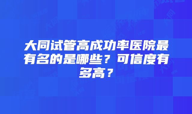 大同试管高成功率医院最有名的是哪些?可信度有多高?