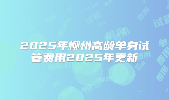 2025年柳州高龄单身试管费用2025年更新