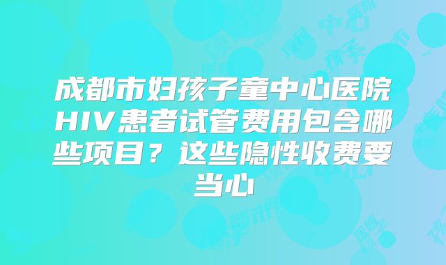 成都市妇孩子童中心医院HIV患者试管费用包含哪些项目？这些隐性收费要当心