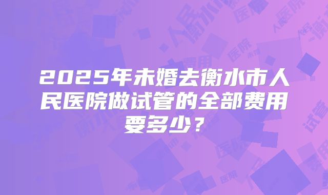 2025年未婚去衡水市人民医院做试管的全部费用要多少?