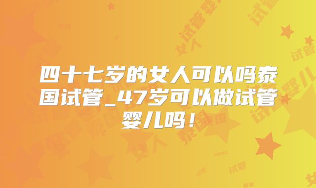 四十七岁的女人可以吗泰国试管_47岁可以做试管婴儿吗！